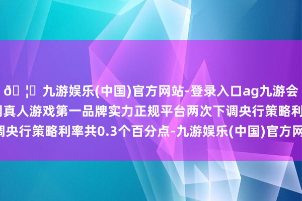 🦄九游娱乐(中国)官方网站-登录入口ag九游会官方⚽ag九游会官网真人游戏第一品牌实力正规平台两次下调央行策略利率共0.3个百分点-九游娱乐(中国)官方网站-登录入口