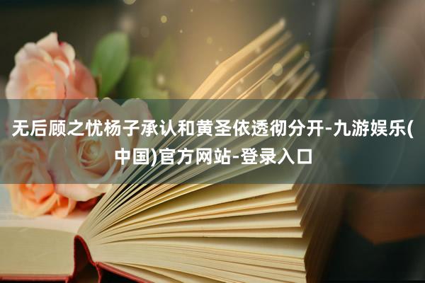 无后顾之忧杨子承认和黄圣依透彻分开-九游娱乐(中国)官方网站-登录入口