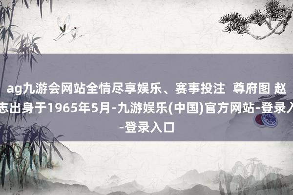 ag九游会网站全情尽享娱乐、赛事投注  尊府图 赵豪志出身于1965年5月-九游娱乐(中国)官方网站-登录入口